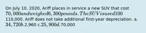 On July 10, 2020, Ariff places in service a new SUV that cost 70,000 and weighed 6,300 pounds. The SUV is used 100% for business. Determine Ariff's maximum deduction for 2020, assuming Ariff's § 179 business income is110,000. Ariff does not take additional first-year depreciation. a.34,720 b.2,960 c.25,900 d.70,000