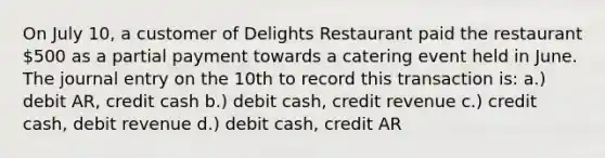 On July 10, a customer of Delights Restaurant paid the restaurant 500 as a partial payment towards a catering event held in June. The journal entry on the 10th to record this transaction is: a.) debit AR, credit cash b.) debit cash, credit revenue c.) credit cash, debit revenue d.) debit cash, credit AR