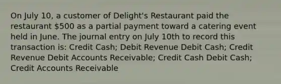 On July 10, a customer of Delight's Restaurant paid the restaurant 500 as a partial payment toward a catering event held in June. The journal entry on July 10th to record this transaction is: Credit Cash; Debit Revenue Debit Cash; Credit Revenue Debit Accounts Receivable; Credit Cash Debit Cash; Credit Accounts Receivable