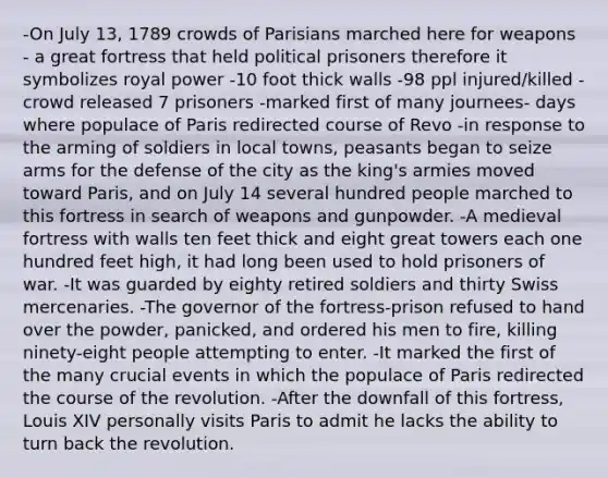 -On July 13, 1789 crowds of Parisians marched here for weapons - a great fortress that held political prisoners therefore it symbolizes royal power -10 foot thick walls -98 ppl injured/killed -crowd released 7 prisoners -marked first of many journees- days where populace of Paris redirected course of Revo -in response to the arming of soldiers in local towns, peasants began to seize arms for the defense of the city as the king's armies moved toward Paris, and on July 14 several hundred people marched to this fortress in search of weapons and gunpowder. -A medieval fortress with walls ten feet thick and eight great towers each one hundred feet high, it had long been used to hold prisoners of war. -It was guarded by eighty retired soldiers and thirty Swiss mercenaries. -The governor of the fortress-prison refused to hand over the powder, panicked, and ordered his men to fire, killing ninety-eight people attempting to enter. -It marked the first of the many crucial events in which the populace of Paris redirected the course of the revolution. -After the downfall of this fortress, Louis XIV personally visits Paris to admit he lacks the ability to turn back the revolution.