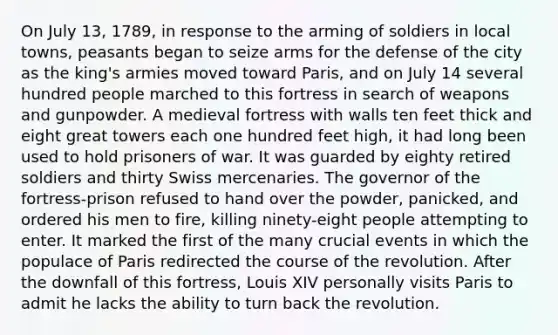 On July 13, 1789, in response to the arming of soldiers in local towns, peasants began to seize arms for the defense of the city as the king's armies moved toward Paris, and on July 14 several hundred people marched to this fortress in search of weapons and gunpowder. A medieval fortress with walls ten feet thick and eight great towers each one hundred feet high, it had long been used to hold prisoners of war. It was guarded by eighty retired soldiers and thirty Swiss mercenaries. The governor of the fortress-prison refused to hand over the powder, panicked, and ordered his men to fire, killing ninety-eight people attempting to enter. It marked the first of the many crucial events in which the populace of Paris redirected the course of the revolution. After the downfall of this fortress, Louis XIV personally visits Paris to admit he lacks the ability to turn back the revolution.