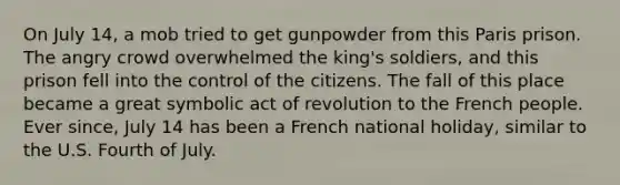 On July 14, a mob tried to get gunpowder from this Paris prison. The angry crowd overwhelmed the king's soldiers, and this prison fell into the control of the citizens. The fall of this place became a great symbolic act of revolution to the French people. Ever since, July 14 has been a French national holiday, similar to the U.S. Fourth of July.