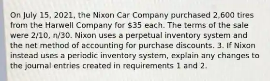 On July 15, 2021, the Nixon Car Company purchased 2,600 tires from the Harwell Company for 35 each. The terms of the sale were 2/10, n/30. Nixon uses a perpetual inventory system and the net method of accounting for purchase discounts. 3. If Nixon instead uses a periodic inventory system, explain any changes to the journal entries created in requirements 1 and 2.