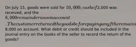 On July 15, goods were sold for 10,000; cash of2,000 was received, and the 8,000 remainder was on account. The customer returned the goods before paying any f the remaining8,000 on account. What debit or credit should be included in the journal entry on the books of the seller to record the return of the goods?