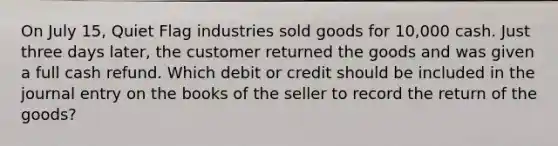 On July 15, Quiet Flag industries sold goods for 10,000 cash. Just three days later, the customer returned the goods and was given a full cash refund. Which debit or credit should be included in the journal entry on the books of the seller to record the return of the goods?