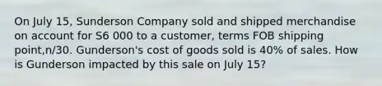 On July 15, Sunderson Company sold and shipped merchandise on account for S6 000 to a customer, terms FOB shipping point,n/30. Gunderson's cost of goods sold is 40% of sales. How is Gunderson impacted by this sale on July 15?