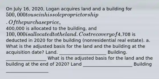 On July 16, 2020, Logan acquires land and a building for 500,000 to use in his sole proprietorship. Of the purchase price,400,000 is allocated to the building, and 100,000 is allocated to the land. Cost recovery of4,708 is deducted in 2020 for the building (nonresidential real estate). a. What is the adjusted basis for the land and the building at the acquisition date? Land. _____________________ Building. __________________ What is the adjusted basis for the land and the building at the end of 2020? Land ______________________ Building ___________________