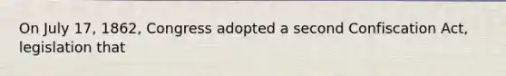 On July 17, 1862, Congress adopted a second Confiscation Act, legislation that
