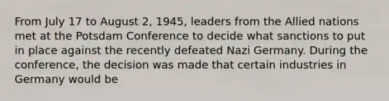 From July 17 to August 2, 1945, leaders from the Allied nations met at the Potsdam Conference to decide what sanctions to put in place against the recently defeated Nazi Germany. During the conference, the decision was made that certain industries in Germany would be