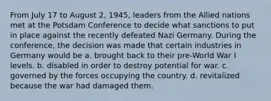 From July 17 to August 2, 1945, leaders from the Allied nations met at the Potsdam Conference to decide what sanctions to put in place against the recently defeated Nazi Germany. During the conference, the decision was made that certain industries in Germany would be a. brought back to their pre-World War I levels. b. disabled in order to destroy potential for war. c. governed by the forces occupying the country. d. revitalized because the war had damaged them.