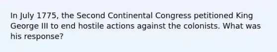 In July 1775, the Second Continental Congress petitioned King George III to end hostile actions against the colonists. What was his response?