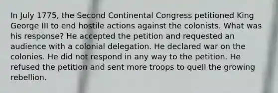 In July 1775, the Second Continental Congress petitioned King George III to end hostile actions against the colonists. What was his response? He accepted the petition and requested an audience with a colonial delegation. He declared war on the colonies. He did not respond in any way to the petition. He refused the petition and sent more troops to quell the growing rebellion.