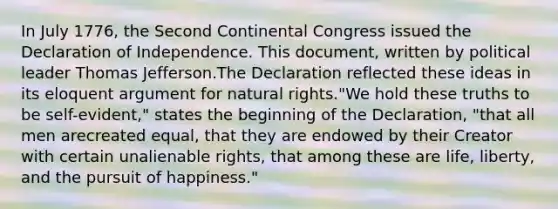 In July 1776, the Second Continental Congress issued the Declaration of Independence. This document, written by political leader Thomas Jefferson.The Declaration reflected these ideas in its eloquent argument for natural rights."We hold these truths to be self-evident," states the beginning of the Declaration, "that all men arecreated equal, that they are endowed by their Creator with certain unalienable rights, that among these are life, liberty, and the pursuit of happiness."