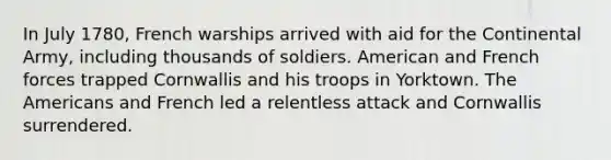 In July 1780, French warships arrived with aid for the Continental Army, including thousands of soldiers. American and French forces trapped Cornwallis and his troops in Yorktown. The Americans and French led a relentless attack and Cornwallis surrendered.