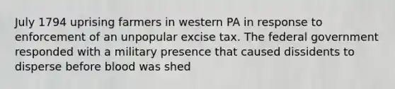 July 1794 uprising farmers in western PA in response to enforcement of an unpopular excise tax. The federal government responded with a military presence that caused dissidents to disperse before blood was shed