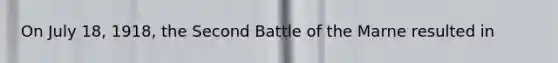 On July 18, 1918, the Second Battle of the Marne resulted in