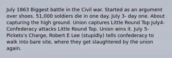 July 1863 Biggest battle in the Civil war. Started as an argument over shoes. 51,000 soldiers die in one day. July 3- day one. About capturing the high ground. Union captures Little Round Top July4- Confederacy attacks Little Round Top. Union wins it. July 5- Pickets's Charge, Robert E Lee (stupidly) tells confederacy to walk into bare site, where they get slaughtered by the union again.