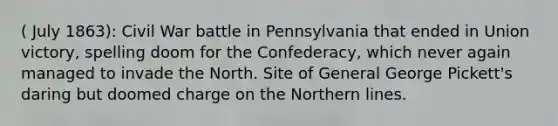 ( July 1863): Civil War battle in Pennsylvania that ended in Union victory, spelling doom for the Confederacy, which never again managed to invade the North. Site of General George Pickett's daring but doomed charge on the Northern lines.