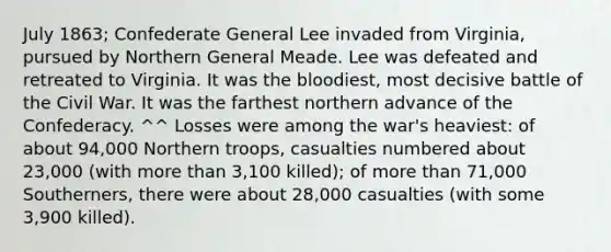 July 1863; Confederate General Lee invaded from Virginia, pursued by Northern General Meade. Lee was defeated and retreated to Virginia. It was the bloodiest, most decisive battle of the Civil War. It was the farthest northern advance of the Confederacy. ^^ Losses were among the war's heaviest: of about 94,000 Northern troops, casualties numbered about 23,000 (with more than 3,100 killed); of more than 71,000 Southerners, there were about 28,000 casualties (with some 3,900 killed).