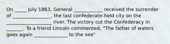 On _____ July 1863, General ____________ received the surrender of ________________, the last confederate-held city on the ___________________ river. The victory cut the Confederacy in _______. To a friend Lincoln commented, "The father of waters goes again ______________ to the sea"