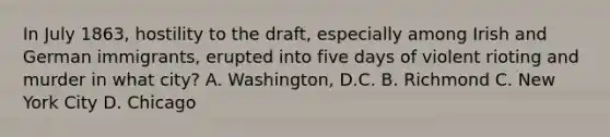 In July 1863, hostility to the draft, especially among Irish and German immigrants, erupted into five days of violent rioting and murder in what city? A. Washington, D.C. B. Richmond C. New York City D. Chicago