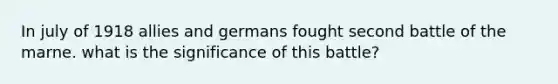 In july of 1918 allies and germans fought second battle of the marne. what is the significance of this battle?