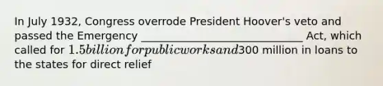 In July 1932, Congress overrode President Hoover's veto and passed the Emergency ______________________________ Act, which called for 1.5 billion for public works and300 million in loans to the states for direct relief