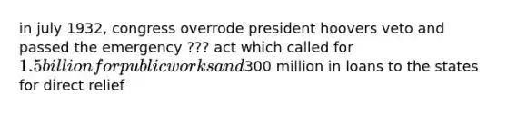 in july 1932, congress overrode president hoovers veto and passed the emergency ??? act which called for 1.5 billion for public works and300 million in loans to the states for direct relief