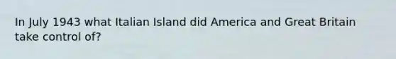 In July 1943 what Italian Island did America and Great Britain take control of?