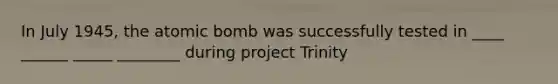 In July 1945, the atomic bomb was successfully tested in ____ ______ _____ ________ during project Trinity