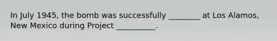 In July 1945, the bomb was successfully ________ at Los Alamos, New Mexico during Project __________.