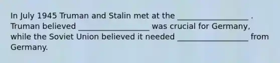 In July 1945 Truman and Stalin met at the __________________ . Truman believed __________________ was crucial for Germany, while the Soviet Union believed it needed __________________ from Germany.