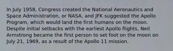 In July 1958, Congress created the National Aeronautics and Space Administration, or NASA, and JFK suggested the Apollo Program, which would land the first humans on the moon. Despite initial setbacks with the earliest Apollo flights, Neil Armstrong became the first person to set foot on the moon on July 21, 1969, as a result of the Apollo 11 mission.