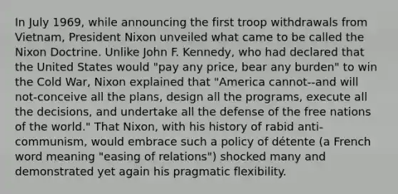 In July 1969, while announcing the first troop withdrawals from Vietnam, President Nixon unveiled what came to be called the Nixon Doctrine. Unlike John F. Kennedy, who had declared that the United States would "pay any price, bear any burden" to win the Cold War, Nixon explained that "America cannot--and will not-conceive all the plans, design all the programs, execute all the decisions, and undertake all the defense of the free nations of the world." That Nixon, with his history of rabid anti-communism, would embrace such a policy of détente (a French word meaning "easing of relations") shocked many and demonstrated yet again his pragmatic flexibility.