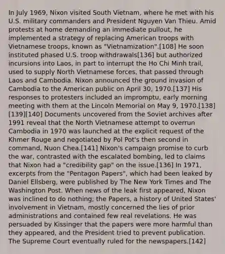 In July 1969, Nixon visited South Vietnam, where he met with his U.S. military commanders and President Nguyen Van Thieu. Amid protests at home demanding an immediate pullout, he implemented a strategy of replacing American troops with Vietnamese troops, known as "Vietnamization".[108] He soon instituted phased U.S. troop withdrawals[136] but authorized incursions into Laos, in part to interrupt the Ho Chi Minh trail, used to supply North Vietnamese forces, that passed through Laos and Cambodia. Nixon announced the ground invasion of Cambodia to the American public on April 30, 1970.[137] His responses to protesters included an impromptu, early morning meeting with them at the Lincoln Memorial on May 9, 1970.[138][139][140] Documents uncovered from the Soviet archives after 1991 reveal that the North Vietnamese attempt to overrun Cambodia in 1970 was launched at the explicit request of the Khmer Rouge and negotiated by Pol Pot's then second in command, Nuon Chea.[141] Nixon's campaign promise to curb the war, contrasted with the escalated bombing, led to claims that Nixon had a "credibility gap" on the issue.[136] In 1971, excerpts from the "Pentagon Papers", which had been leaked by Daniel Ellsberg, were published by The New York Times and The Washington Post. When news of the leak first appeared, Nixon was inclined to do nothing; the Papers, a history of United States' involvement in Vietnam, mostly concerned the lies of prior administrations and contained few real revelations. He was persuaded by Kissinger that the papers were more harmful than they appeared, and the President tried to prevent publication. The Supreme Court eventually ruled for the newspapers.[142]