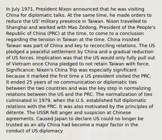 In July 1971, President Nixon announced that he was visiting China for diplomatic talks. At the same time, he made orders to reduce the US' military presence in Taiwan. Nixon travelled to Shanghai and worked with Mao Zedong, President of the People's Republic of China (PRC) at the time, to come to a conclusion regarding the tension in Taiwan at the time. China insisted Taiwan was part of China and key to reconciling relations. The US pledged a peaceful settlement by China and a gradual reduction of US forces. Implication was that the US would only fully pull out of Vietnam once China pledged to not retain Taiwan with force. Significance: Nixon's China Trip was especially significant because it marked the first time a US president visited the PRC. It ended 25 years of no communication or diplomatic ties between the two countries and was the key step in normalizing relations between the US and the PRC. The normalization of ties culminated in 1979, when the U.S. established full diplomatic relations with the PRC. It was also motivated by the principles of détente. The USSR felt anger and suspicion at Chinese agreements. Caused Japan to declare US could no longer be trusted as an ally China had become a major factor in the conduct of US diplomacy