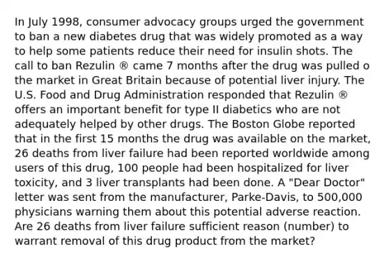 In July 1998, consumer advocacy groups urged the government to ban a new diabetes drug that was widely promoted as a way to help some patients reduce their need for insulin shots. The call to ban Rezulin ® came 7 months after the drug was pulled o the market in Great Britain because of potential liver injury. The U.S. Food and Drug Administration responded that Rezulin ® offers an important benefit for type II diabetics who are not adequately helped by other drugs. The Boston Globe reported that in the first 15 months the drug was available on the market, 26 deaths from liver failure had been reported worldwide among users of this drug, 100 people had been hospitalized for liver toxicity, and 3 liver transplants had been done. A "Dear Doctor" letter was sent from the manufacturer, Parke-Davis, to 500,000 physicians warning them about this potential adverse reaction. Are 26 deaths from liver failure sufficient reason (number) to warrant removal of this drug product from the market?