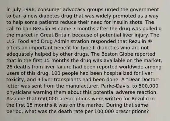 In July 1998, consumer advocacy groups urged the government to ban a new diabetes drug that was widely promoted as a way to help some patients reduce their need for insulin shots. The call to ban Rezulin ® came 7 months after the drug was pulled o the market in Great Britain because of potential liver injury. The U.S. Food and Drug Administration responded that Rezulin ® offers an important benefit for type II diabetics who are not adequately helped by other drugs. The Boston Globe reported that in the first 15 months the drug was available on the market, 26 deaths from liver failure had been reported worldwide among users of this drug, 100 people had been hospitalized for liver toxicity, and 3 liver transplants had been done. A "Dear Doctor" letter was sent from the manufacturer, Parke-Davis, to 500,000 physicians warning them about this potential adverse reaction. Assume that 650,000 prescriptions were written for Rezulin in the first 15 months it was on the market. During that same period, what was the death rate per 100,000 prescriptions?