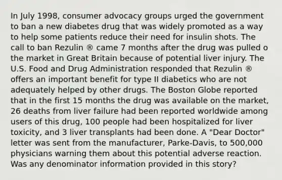 In July 1998, consumer advocacy groups urged the government to ban a new diabetes drug that was widely promoted as a way to help some patients reduce their need for insulin shots. The call to ban Rezulin ® came 7 months after the drug was pulled o the market in Great Britain because of potential liver injury. The U.S. Food and Drug Administration responded that Rezulin ® offers an important benefit for type II diabetics who are not adequately helped by other drugs. The Boston Globe reported that in the first 15 months the drug was available on the market, 26 deaths from liver failure had been reported worldwide among users of this drug, 100 people had been hospitalized for liver toxicity, and 3 liver transplants had been done. A "Dear Doctor" letter was sent from the manufacturer, Parke-Davis, to 500,000 physicians warning them about this potential adverse reaction. Was any denominator information provided in this story?