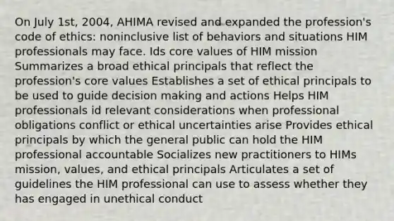 On July 1st, 2004, AHIMA revised and expanded the profession's code of ethics: noninclusive list of behaviors and situations HIM professionals may face. Ids core values of HIM mission Summarizes a broad ethical principals that reflect the profession's core values Establishes a set of ethical principals to be used to guide decision making and actions Helps HIM professionals id relevant considerations when professional obligations conflict or ethical uncertainties arise Provides ethical principals by which the general public can hold the HIM professional accountable Socializes new practitioners to HIMs mission, values, and ethical principals Articulates a set of guidelines the HIM professional can use to assess whether they has engaged in unethical conduct