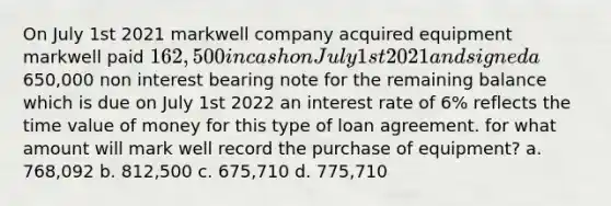 On July 1st 2021 markwell company acquired equipment markwell paid 162,500 in cash on July 1st 2021 and signed a650,000 non interest bearing note for the remaining balance which is due on July 1st 2022 an interest rate of 6% reflects the time value of money for this type of loan agreement. for what amount will mark well record the purchase of equipment? a. 768,092 b. 812,500 c. 675,710 d. 775,710