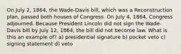 On July 2, 1864, the Wade-Davis bill, which was a Reconstruction plan, passed both houses of Congress. On July 4, 1864, Congress adjourned. Because President Lincoln did not sign the Wade-Davis bill by July 12, 1864, the bill did not become law. What is this an example of? a) presidential signature b) pocket veto c) signing statement d) veto