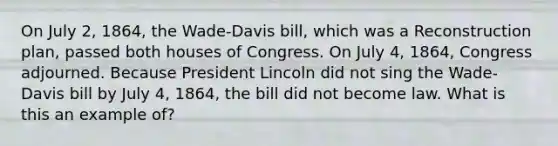 On July 2, 1864, the Wade-Davis bill, which was a Reconstruction plan, passed both houses of Congress. On July 4, 1864, Congress adjourned. Because President Lincoln did not sing the Wade-Davis bill by July 4, 1864, the bill did not become law. What is this an example of?