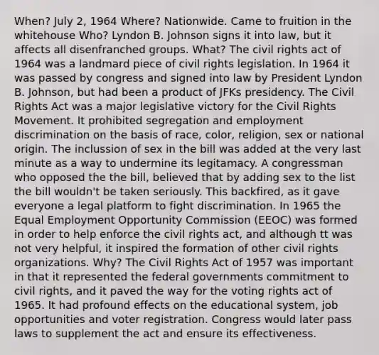 When? July 2, 1964 Where? Nationwide. Came to fruition in the whitehouse Who? Lyndon B. Johnson signs it into law, but it affects all disenfranched groups. What? The civil rights act of 1964 was a landmard piece of civil rights legislation. In 1964 it was passed by congress and signed into law by President Lyndon B. Johnson, but had been a product of JFKs presidency. The Civil Rights Act was a major legislative victory for the Civil Rights Movement. It prohibited segregation and employment discrimination on the basis of race, color, religion, sex or national origin. The inclussion of sex in the bill was added at the very last minute as a way to undermine its legitamacy. A congressman who opposed the the bill, believed that by adding sex to the list the bill wouldn't be taken seriously. This backfired, as it gave everyone a legal platform to fight discrimination. In 1965 the Equal Employment Opportunity Commission (EEOC) was formed in order to help enforce the civil rights act, and although tt was not very helpful, it inspired the formation of other civil rights organizations. Why? The Civil Rights Act of 1957 was important in that it represented the federal governments commitment to civil rights, and it paved the way for the voting rights act of 1965. It had profound effects on the educational system, job opportunities and voter registration. Congress would later pass laws to supplement the act and ensure its effectiveness.