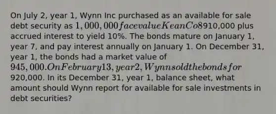 On July 2, year 1, Wynn Inc purchased as an available for sale debt security as 1,000,000 face value Kean Co 8% bond for910,000 plus accrued interest to yield 10%. The bonds mature on January 1, year 7, and pay interest annually on January 1. On December 31, year 1, the bonds had a market value of 945,000. On February 13, year 2, Wynn sold the bonds for920,000. In its December 31, year 1, balance sheet, what amount should Wynn report for available for sale investments in debt securities?