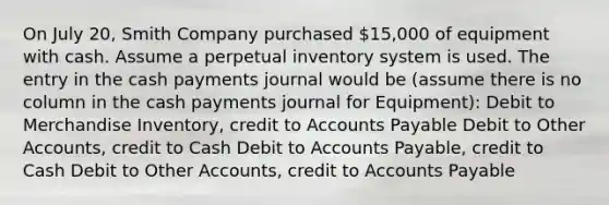 On July 20, Smith Company purchased 15,000 of equipment with cash. Assume a perpetual inventory system is used. The entry in the cash payments journal would be (assume there is no column in the cash payments journal for Equipment): Debit to Merchandise Inventory, credit to Accounts Payable Debit to Other Accounts, credit to Cash Debit to Accounts Payable, credit to Cash Debit to Other Accounts, credit to Accounts Payable