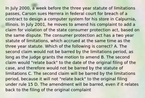 In July 2000, a week before the three year statute of limitations passes, Carson sues Herrera in federal court for breach of a contract to design a computer system for his store in Calpurnia, Illinois. In July 2001, he moves to amend his complaint to add a claim for violation of the state consumer protection act, based on the same dispute. The consumer protection act has a two year statute of limitations, which accrued at the same time as the three year statute. Which of the following is correct? A. The second claim would not be barred by the limitations period, as long as the judge grants the motion to amend B. The second claim would "relate back" to the date of the original filing of the case, and therefore would not be barred by the statute of limitations C. The second claim will be barred by the limitations period, because it will not "relate back" to the original filing under rule 15 D. The amendment will be barred, even if it relates back to the filing of the original complaint