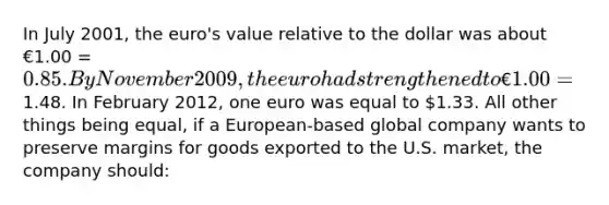 In July 2001, the euro's value relative to the dollar was about €1.00 = 0.85. By November 2009, the euro had strengthened to €1.00 =1.48. In February 2012, one euro was equal to 1.33. All other things being equal, if a European-based global company wants to preserve margins for goods exported to the U.S. market, the company should: