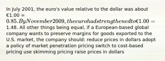 In July 2001, the euro's value relative to the dollar was about €1.00 = 0.85. By November 2009, the euro had strengthened to €1.00 =1.48. All other things being equal, if a European-based global company wants to preserve margins for goods exported to the U.S. market, the company should: reduce prices in dollars adopt a policy of market penetration pricing switch to cost-based pricing use skimming pricing raise prices in dollars