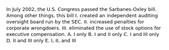 In July 2002, the U.S. Congress passed the Sarbanes-Oxley bill. Among other things, this bill I. created an independent auditing oversight board run by the SEC. II. increased penalties for corporate wrongdoers. III. eliminated the use of stock options for executive compensation. A. I only B. I and II only C. I and III only D. II and III only E. I, II, and III